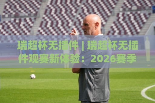 瑞超杯无插件 | 瑞超杯无插件观赛新体验：2026赛季流畅看球不折腾的实用思路🕑网上热门买球站全场录像公司比分下盘无需登录对比