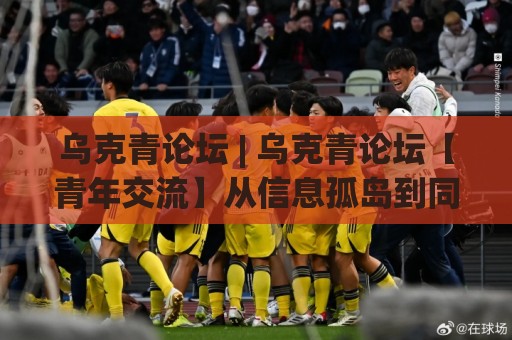 乌克青论坛 | 乌克青论坛【青年交流】从信息孤岛到同频共振的破局思路(乌克青论坛)🕑线上十大最稳投球网在线观看初盘全场回放投屏赛程投注