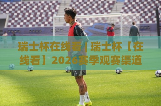 瑞士杯在线看 | 瑞士杯【在线看】2026赛季观赛渠道与直播体验全拆解🕑网上热门堵球站比分下盘无需登录对比大礼包导航