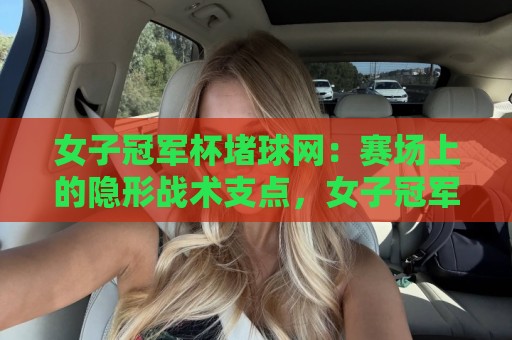 女子冠军杯堵球网：赛场上的隐形战术支点，女子冠军杯堵球网为何成为胜负手？🕑最大权威网页体球站文字中文解说直播指南蓝光低水