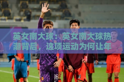 英女南大球：英女南大球热潮背后，这项运动为何让年轻人集体上头？英女南大球🕑最大权威网页买球站走地大全早盘文字中文解说直播