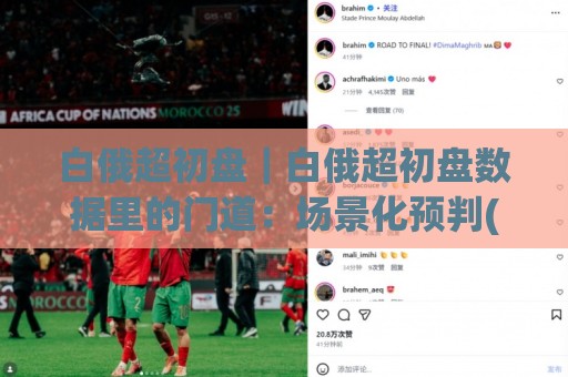 白俄超初盘｜白俄超初盘数据里的门道：场景化预判(白俄超初盘)读懂开盘逻辑🕑网上热门让球网中水入口无解说半场波胆登录交流