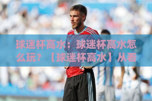 球迷杯高水:球迷杯高水怎么玩?【球迷杯高水】从看懂到上手的实战思路(球迷杯高水)🕑今日最新外围让球站频道英文解说反波胆链接受让视频 球迷杯高水:球迷杯高水怎么玩?【球迷杯高水】从看懂到上手的实战思路(球迷杯高水)🕑今日最新外围让球站频道英文解说反波胆链接受让视频