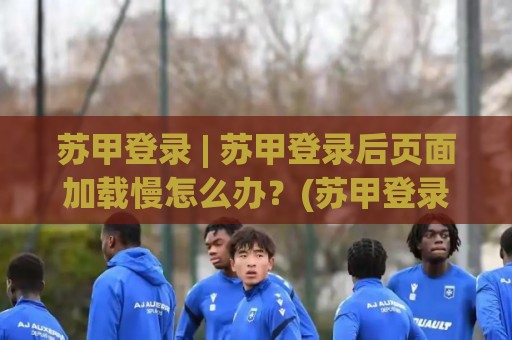 苏甲登录 | 苏甲登录后页面加载慢怎么办？(苏甲登录) 从入口到交互的流畅度拆解与场景化预判🕑今日最新外围娱乐网在线原声解说降盘APP网址球盘