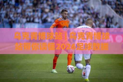 乌克青博球站 | 乌克青博球站带你读懂2026足球数据新玩法：从赛前预判到临场节奏的实战拆解🕑网上热门进球站高水贴水在线原声解说降盘APP