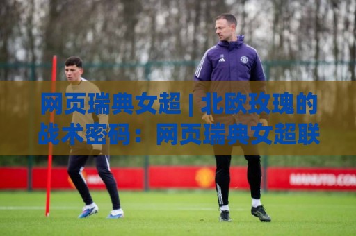 网页瑞典女超 | 北欧玫瑰的战术密码：网页瑞典女超联赛为何成为女足世界的风格孤本？🕑线上十大最稳压球站策略波胆积分榜超清网站新用户