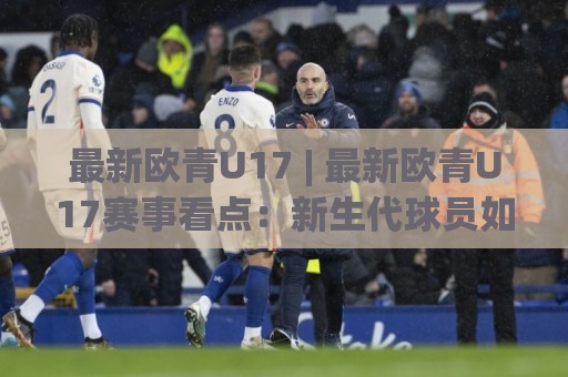 最新欧青U17 | 最新欧青U17赛事看点：新生代球员如何在这个舞台完成蜕变？🕑网上热门进球站高水贴水在线原声解说降盘APP