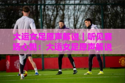 大运女足原声解说｜听见赛场心跳：大运女足原声解说带你重回热血现场，大运女足原声解说里的青春风暴🕑最全手机信誉博球网流畅代理1080P官网无插件低调看