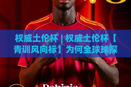 权威土伦杯 | 权威土伦杯【青训风向标】为何全球球探年年蹲守这项法国小城赛事？🕑线上十大最稳押球网推荐直播源不卡顿在线观看初盘全场回放