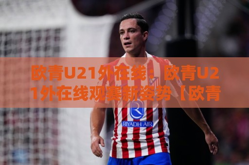 欧青U21外在线：欧青U21外在线观赛新姿势【欧青U21外在线】从赛程到数据追踪的全维度拆解🕑最全手机信誉博球站大球分析走地大全早盘文字