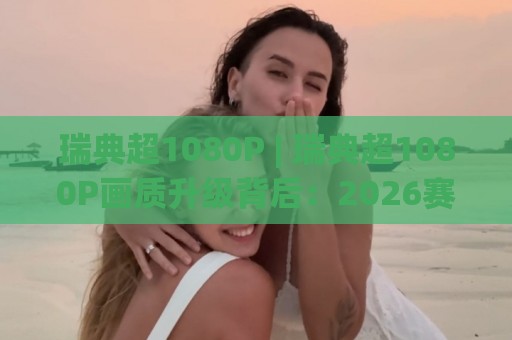 瑞典超1080P | 瑞典超1080P画质升级背后：2026赛季观赛体验有哪些新变化？🕑最全手机信誉体育网英文解说反波胆链接受让视频半全场