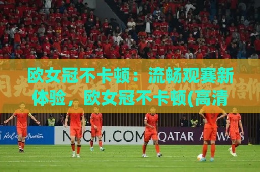 欧女冠不卡顿：流畅观赛新体验，欧女冠不卡顿(高清直播)怎么做到的？【欧女冠不卡顿】背后技术揭秘🕑最大权威网页下球站指南蓝光低水无需注册观看解说