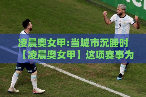 凌晨奥女甲:当城市沉睡时【凌晨奥女甲】这项赛事为何让铁杆球迷甘愿熬夜?凌晨奥女甲观赛节奏与球队风格漫谈🕑今日最新外围堵球站英文解说反波胆链接受让视频半全场