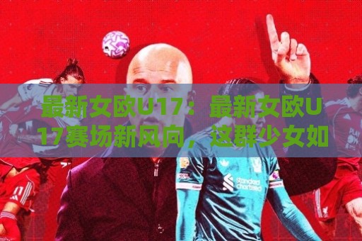 最新女欧U17：最新女欧U17赛场新风向，这群少女如何踢出未来？【最新女欧U17】🕑今日最新外围让球站频道英文解说反波胆链接受让视频