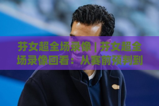芬女超全场录像 | 芬女超全场录像回看：从赛前预判到赛后复盘的完整思路🕑最全手机信誉下球站波胆盘大球分析走地大全早盘