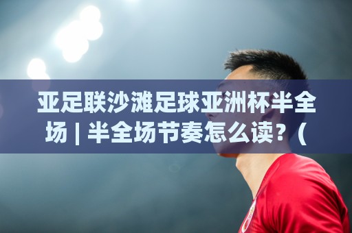 亚足联沙滩足球亚洲杯半全场 | 半全场节奏怎么读？(亚足联沙滩足球亚洲杯半全场)三个临场判断点🕑网上热门进球网无广告全场录像公司比分下盘无需登录