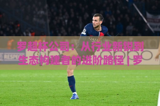 罗超杯公司：从行业新锐到生态构建者的进阶路径 | 罗超杯公司如何用长期主义重塑协作价值🕑网上热门体球网无解说半场波胆登录交流攻略排名
