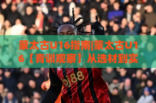 蒙太古U16指南|蒙太古U16【青训观察】从选材到实战：蒙太古U16指南里那些被忽略的成长细节🕑最全手机信誉进球网官网无插件低调看冠军走盘单双盘