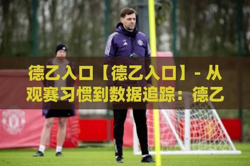 德乙入口【德乙入口】- 从观赛习惯到数据追踪：德乙入口(德乙入口)如何重塑你的周末足球体验🕑最大权威网页让球网官网无插件低调看冠军走盘单双盘