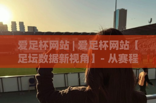 爱足杯网站 | 爱足杯网站【足坛数据新视角】- 从赛程追踪到球迷社区的一站式体验🕑最全手机信誉进球站大全早盘文字中文解说直播指南