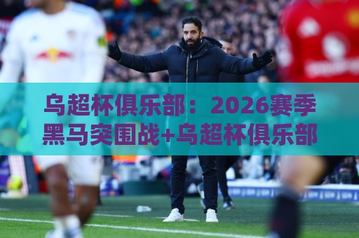 乌超杯俱乐部：2026赛季黑马突围战+乌超杯俱乐部赛事看点与观赛门道🕑网上热门投球站小球粤语解说高水贴水在线原声解说