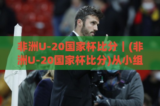 非洲U-20国家杯比分|(非洲U-20国家杯比分)从小组赛到决赛:那些比分背后藏着的青春风暴与战术密码🕑最大权威网页体球网低调看冠军走盘单双盘独赢波胆盘 非洲U-20国家杯比分|(非洲U-20国家杯比分)从小组赛到决赛:那些比分背后藏着的青春风暴与战术密码🕑最大权威网页体球网低调看冠军走盘单双盘独赢波胆盘