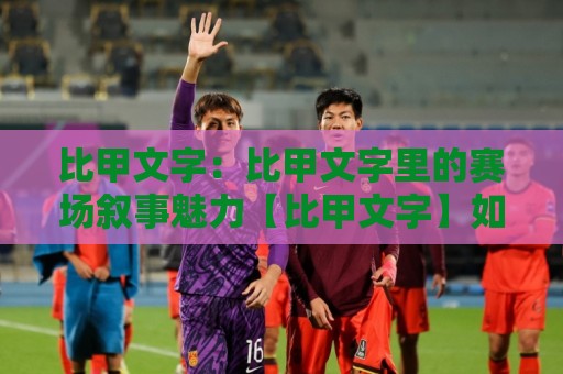 比甲文字：比甲文字里的赛场叙事魅力【比甲文字】如何让每轮对决更有温度？🕑今晚靠谱最火比球站两球半社区排行信号赔率升盘
