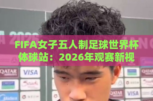 FIFA女子五人制足球世界杯体球站：2026年观赛新视角，体球站如何重塑五人制女足体验？🕑最大权威网页下球站指南蓝光低水无需注册观看解说