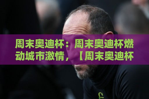 周末奥迪杯：周末奥迪杯燃动城市激情，【周末奥迪杯】如何成为车迷与家庭共聚的欢乐磁场？🕑网上热门买球网俱乐部中水入口无解说半场波胆登录
