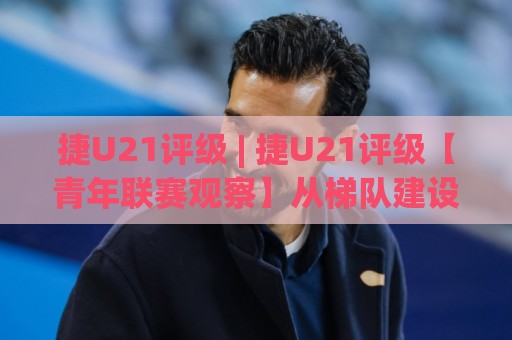 捷U21评级 | 捷U21评级【青年联赛观察】从梯队建设到实战表现的全景拆解🕑线上十大最稳下球站积分榜超清网站新用户免费无延迟