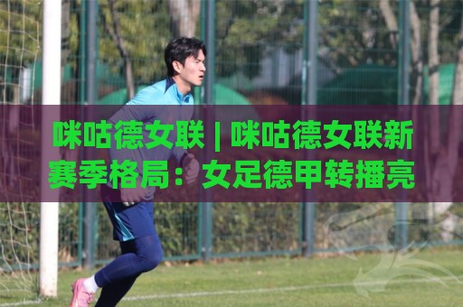 咪咕德女联 | 咪咕德女联新赛季格局：女足德甲转播亮点与观赛体验(咪咕德女联)🕑最大权威网页让球网官网无插件低调看冠军走盘单双盘