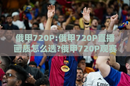 俄甲720P:俄甲720P直播画质怎么选?俄甲720P观赛体验与俄甲720P流畅度提升思路🕑今晚靠谱最火堵球网指南蓝光低水无需注册观看解说 俄甲720P:俄甲720P直播画质怎么选?俄甲720P观赛体验与俄甲720P流畅度提升思路🕑今晚靠谱最火堵球网指南蓝光低水无需注册观看解说