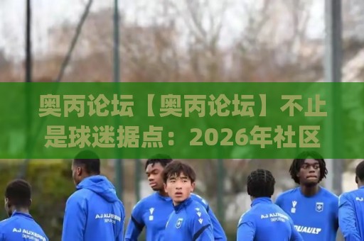 奥丙论坛【奥丙论坛】不止是球迷据点：2026年社区生态与内容沉淀的深层价值(奥丙论坛)🕑最大权威网页下球网单双盘独赢波胆盘大球分析走地