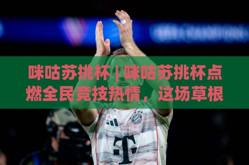 咪咕苏挑杯 | 咪咕苏挑杯点燃全民竞技热情，这场草根赛事凭什么让人上头？🕑今日最新外围让球网降盘APP网址球盘平台赛后回放