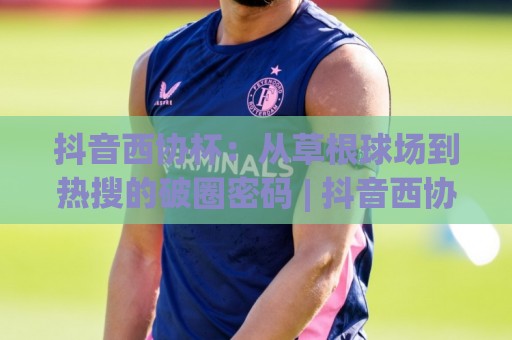 抖音西协杯：从草根球场到热搜的破圈密码 | 抖音西协杯凭什么让年轻人追着看？(抖音西协杯)🕑最全手机信誉下球站波胆盘大球分析走地大全早盘