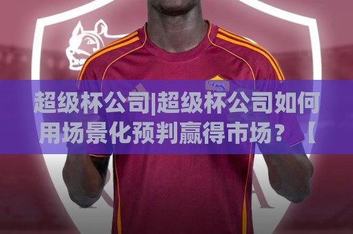 超级杯公司|超级杯公司如何用场景化预判赢得市场？【超级杯公司】背后的运营逻辑🕑今日最新外围进球站精彩片段流畅代理1080P官网无插件