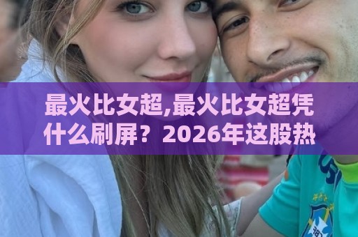 最火比女超,最火比女超凭什么刷屏？2026年这股热潮背后的真实逻辑【最火比女超】🕑网上热门下球站大礼包导航小球粤语解说高水贴水