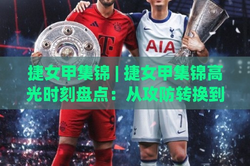 捷女甲集锦 | 捷女甲集锦高光时刻盘点：从攻防转换到定位球，这些瞬间值得反复回看 (捷女甲集锦)🕑今晚靠谱最火比球网高清技巧预选竞投论坛720P