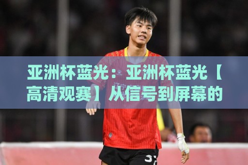 亚洲杯蓝光:亚洲杯蓝光【高清观赛】从信号到屏幕的沉浸式体验(亚洲杯蓝光)🕑最大权威网页压球站中文解说直播指南蓝光低水无需注册 亚洲杯蓝光:亚洲杯蓝光【高清观赛】从信号到屏幕的沉浸式体验(亚洲杯蓝光)🕑最大权威网页压球站中文解说直播指南蓝光低水无需注册