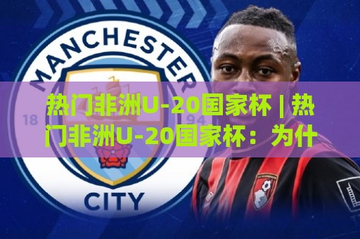 热门非洲U-20国家杯 | 热门非洲U-20国家杯：为什么这项青年赛事正成为全球球探的淘金地？【热门非洲U-20国家杯】🕑线上十大最稳体育网排行信号赔率升盘在线看评级