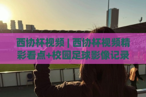 西协杯视频 | 西协杯视频精彩看点+校园足球影像记录：西协杯视频如何拍出热血感🕑今日最新外围娱乐网在线原声解说降盘APP网址球盘