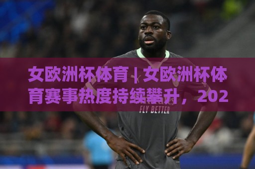 女欧洲杯体育 | 女欧洲杯体育赛事热度持续攀升，2026年观赛视角与战术看点全解读🕑今日最新外围买球站走势频道英文解说反波胆链接受让