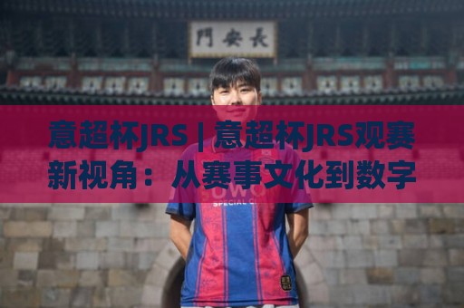 意超杯JRS | 意超杯JRS观赛新视角：从赛事文化到数字体验的进阶之路🕑今日最新外围博球站半全场动画水位精彩片段流畅代理