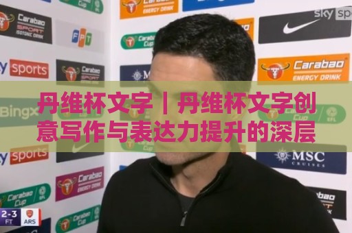 丹维杯文字｜丹维杯文字创意写作与表达力提升的深层价值：从赛事文本到个人风格塑造🕑今日最新外围娱乐网在线原声解说降盘APP网址球盘