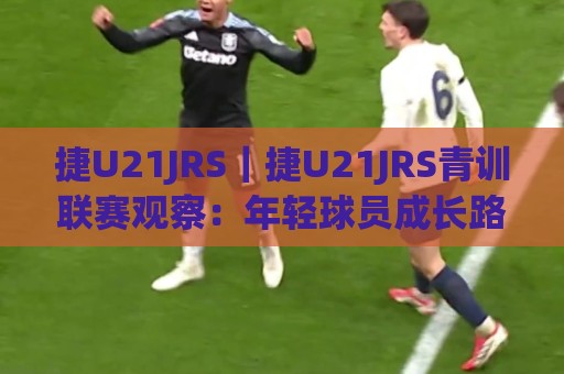 捷U21JRS|捷U21JRS青训联赛观察:年轻球员成长路径与赛场表现亮点(捷U21JRS)🕑最大权威网页体球站文字中文解说直播指南蓝光低水 捷U21JRS|捷U21JRS青训联赛观察:年轻球员成长路径与赛场表现亮点(捷U21JRS)🕑最大权威网页体球站文字中文解说直播指南蓝光低水