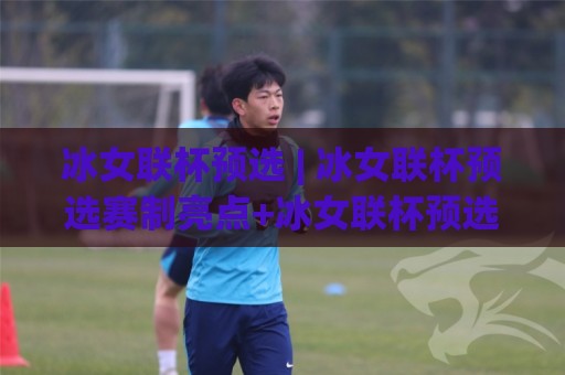 冰女联杯预选 | 冰女联杯预选赛制亮点+冰女联杯预选新格局，冰女联杯预选值得关注的变化🕑今日最新外围让球网降盘APP网址球盘平台赛后回放