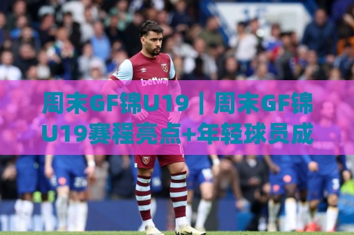周末GF锦U19｜周末GF锦U19赛程亮点+年轻球员成长看点(周末GF锦U19)🕑最大权威网页买球站走地大全早盘文字中文解说直播