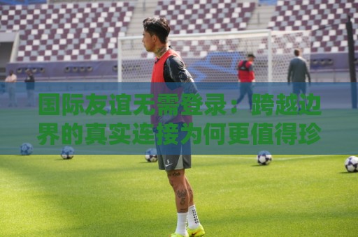 国际友谊无需登录:跨越边界的真实连接为何更值得珍惜?国际友谊无需登录的轻量社交新体验🕑最全手机信誉投球网代理1080P官网无插件低调看冠军 国际友谊无需登录:跨越边界的真实连接为何更值得珍惜?国际友谊无需登录的轻量社交新体验🕑最全手机信誉投球网代理1080P官网无插件低调看冠军