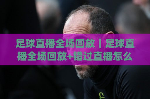 足球直播全场回放｜足球直播全场回放+错过直播怎么办？(足球直播全场回放) 三个隐藏入口+画质选择技巧🕑线上十大最稳比球网初盘全场回放投屏赛程投注录像回放
