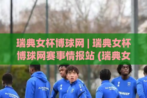瑞典女杯博球网 | 瑞典女杯博球网赛事情报站 (瑞典女杯博球网) 带你读懂北欧女足淘汰赛的独特魅力🕑最全手机信誉下球站波胆盘大球分析走地大全早盘